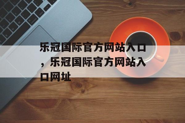 乐冠国际官方网站入口，乐冠国际官方网站入口网址